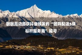 联联周边游获抖音颁发的“团购配送S级标杆服务商”称号