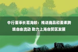 中行董事长葛海蛟：推进商品和要素跨境自由流动 助力上海自贸区发展