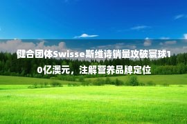 健合团体Swisse斯维诗销量攻破寰球10亿澳元，注解营养品牌定位