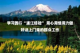 学习践行“浦江经验” 用心用情用力做好送上门来的群众工作