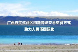 广西自贸试验区创新跨境交易结算方式 助力人民币国际化