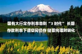 国有大行定存利率告别“3 时代” 长期存款利率下调空间仍存 储蓄向理财转化趋势渐显