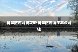 抖音旅游赚钱攻略 抖音旅游博主怎么赚钱