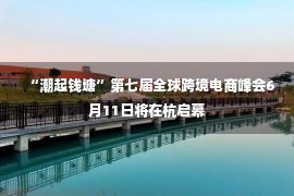 “潮起钱塘”第七届全球跨境电商峰会6月11日将在杭启幕