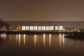 首创跨境安检前置 东莞