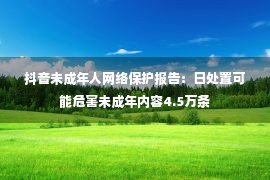 抖音未成年人网络保护报告：日处置可能危害未成年内容4.5万条