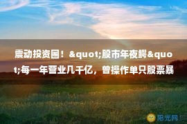 震动投资圈！"股市年夜鳄"每一年营业几千亿，曾操作单只股票暴赚2亿！屡屡被罚，屡教不改，证监会再下手！