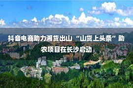 抖音电商助力湘货出山 “山货上头条”助农项目在长沙启动