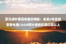 亚马逊中国副总裁宋晓俊：未来5年全球零售电商CAGR预计维持在两位数以上