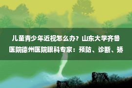 儿童青少年近视怎么办？山东大学齐鲁医院德州医院眼科专家：预防、诊断、矫正、延缓