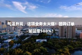 气温升高，这项业务太火爆！团购订单量猛增500%！