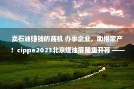 卖石油赚钱的商机 办事企业，助推家产！cippe2023北京煤油展隆重开幕 ——群众政协网