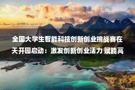 全国大学生智能科技创新创业挑战赛在天开园启动：激发创新创业活力 赋能高质量发展