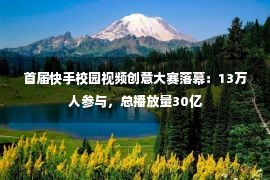 首届快手校园视频创意大赛落幕：13万人参与，总播放量30亿