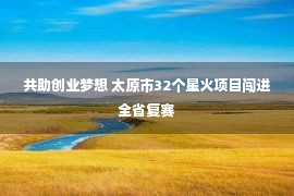 共助创业梦想 太原市32个星火项目闯进全省复赛