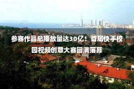 参赛作品总播放量达30亿！首届快手校园视频创意大赛圆满落幕