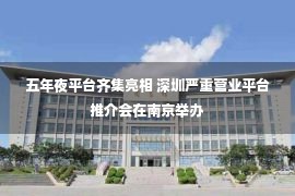 五年夜平台齐集亮相 深圳严重营业平台推介会在南京举办