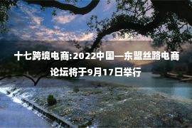 十七跨境电商:2022中国—东盟丝路电商论坛将于9月17日举行