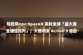 短视频npc:SpaceX 发射全球「最大商业通信阵列」；大疆将发 Action 3 运动相机；全球 App 发行收入排行，腾讯第一字节第二