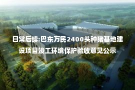 日常后续:巴东万民2400头种猪基地建设项目竣工环境保护验收意见公示