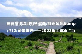 竞赛赚钱项目排名最新:加速奔跑&#32;奋勇争先——2022年上半年“当好排头兵”大竞赛宜良排名跃升背后