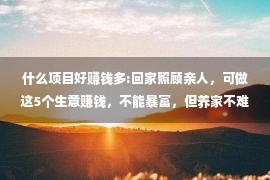 什么项目好赚钱多:回家照顾亲人，可做这5个生意赚钱，不能暴富，但养家不难