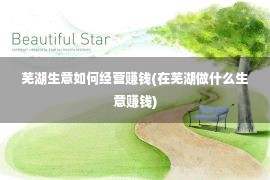 芜湖生意如何经营赚钱(在芜湖做什么生意赚钱)