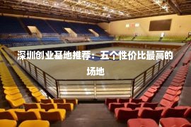 深圳创业基地推荐：五个性价比最高的场地