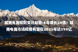 越南电商规则变迁趋势:6年增长24倍！越南电商市场规模有望在2025年达390亿美元！