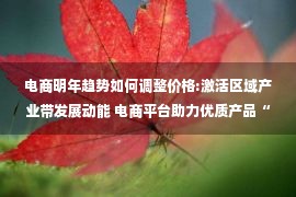 电商明年趋势如何调整价格:激活区域产业带发展动能 电商平台助力优质产品“出圈”