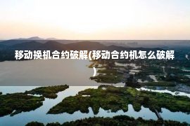 移动换机合约破解(移动合约机怎么破解)