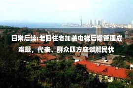 日常后续:老旧住宅加装电梯后期管理成难题，代表、群众四方座谈解民忧