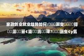 家政创业就业趋势如何:鎴戠殑灏变笟鏁呬簨锝滅墰濞燂細寮€灞曡亴涓氬煿璁?鎷撳濂虫€у氨涓氫箣璺?