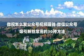 微视怎么发公众号视频赚钱:微信公众号吸引粉丝常用的30种方法