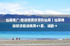 仙居推广:稳进提质攻坚在仙居丨仙居推动经济稳进提质41条，速戳→