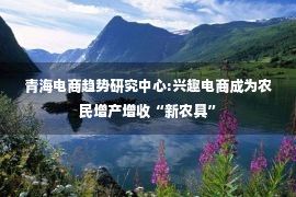 青海电商趋势研究中心:兴趣电商成为农民增产增收“新农具”