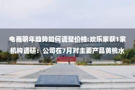 电商明年趋势如何调整价格:欢乐家获1家机构调研：公司在7月对主要产品黄桃水果罐头系列产品进行出厂价格调整，预计在第三季度后传导情况会相对明朗（附调研问答）