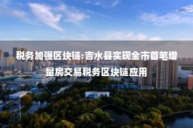 税务加强区块链:吉水县实现全市首笔增量房交易税务区块链应用