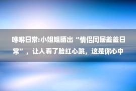 咻咻日常:小姐姐晒出“情侣同居羞羞日常”，让人看了脸红心跳，这是你心中爱情最美好的样子吗？