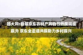 团大购:首届京东农特产购物节热度持续飙升 京东全渠道共振助力乡村振兴