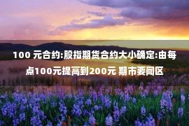 100 元合约:股指期货合约大小确定:由每点100元提高到200元 期市要闻区