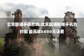 北京联通手机合约:北京联通新推手机合约包 最高返6000元话费