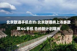 北京联通手机合约:北京联通将上市多款双4G手机 合约新计划曝光