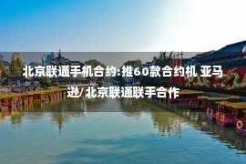 北京联通手机合约:推60款合约机 亚马逊/北京联通联手合作