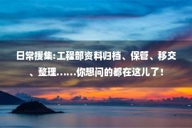 日常搜集:工程部资料归档、保管、移交、整理……你想问的都在这儿了！