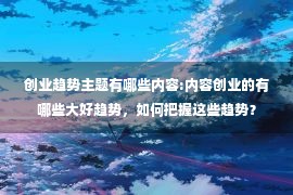 创业趋势主题有哪些内容:内容创业的有哪些大好趋势，如何把握这些趋势？