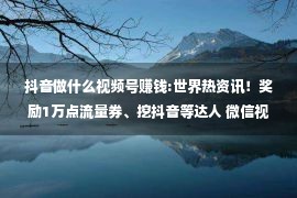 抖音做什么视频号赚钱:世界热资讯！奖励1万点流量券、挖抖音等达人 微信视频号急变现