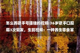 怎么养歌手号赚钱的视频:36岁歌手口腔癌3次复发，生前视频：一种养生零食害了我