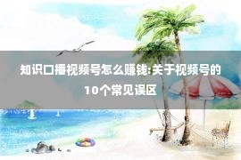 知识口播视频号怎么赚钱:关于视频号的10个常见误区