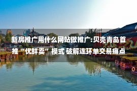 新房推广用什么网站做推广:贝壳青岛首推“优鲜卖”模式 破解连环单交易痛点